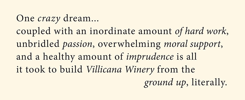 One crazy dream... coupled with an inordinate amount of hard work, unbridled passion, overwhelming moral support, and a healthy amount of imprudence is all it took to build Villicana Winery from the ground up, literally.